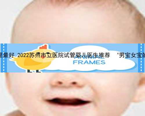 苏州助孕哪里最好 2022苏州市立医院试管婴儿医生推荐 ‘男宝女宝的早孕症状’
