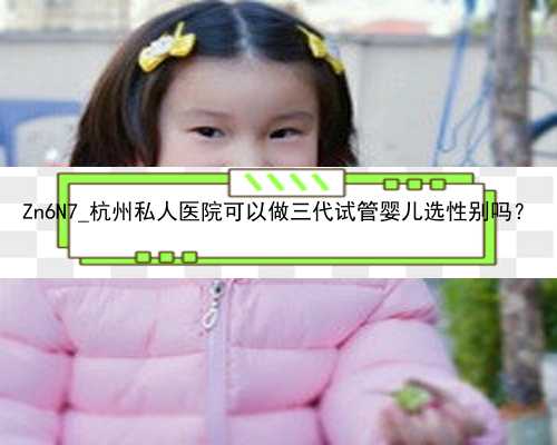 Zn6N7_杭州私人医院可以做三代试管婴儿选性别吗